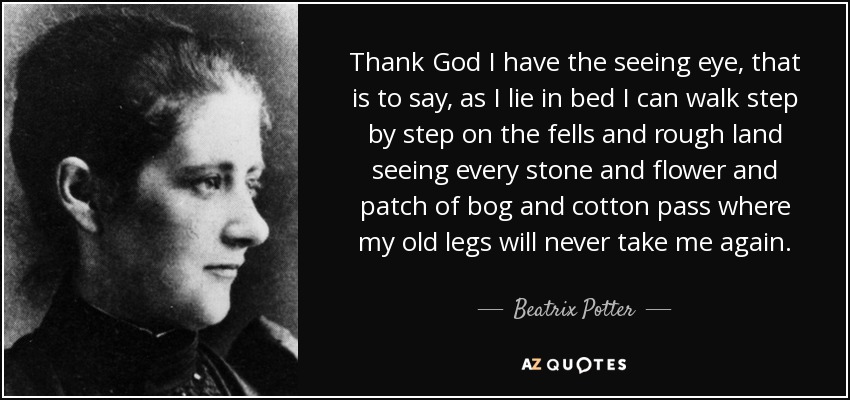 Thank God I have the seeing eye, that is to say, as I lie in bed I can walk step by step on the fells and rough land seeing every stone and flower and patch of bog and cotton pass where my old legs will never take me again. - Beatrix Potter