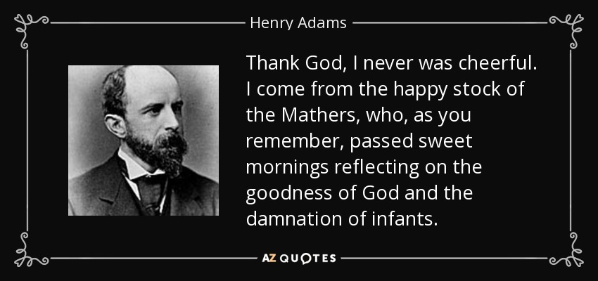 Thank God, I never was cheerful. I come from the happy stock of the Mathers, who, as you remember, passed sweet mornings reflecting on the goodness of God and the damnation of infants. - Henry Adams