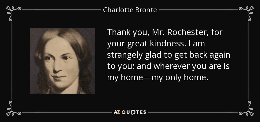 Thank you, Mr. Rochester, for your great kindness. I am strangely glad to get back again to you: and wherever you are is my home—my only home. - Charlotte Bronte