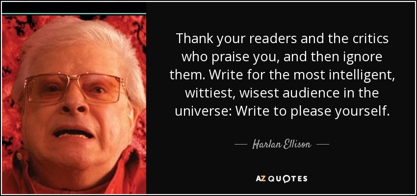Thank your readers and the critics who praise you, and then ignore them. Write for the most intelligent, wittiest, wisest audience in the universe: Write to please yourself. - Harlan Ellison