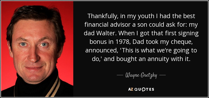 Thankfully, in my youth I had the best financial advisor a son could ask for: my dad Walter. When I got that first signing bonus in 1978, Dad took my cheque, announced, 'This is what we're going to do,' and bought an annuity with it. - Wayne Gretzky