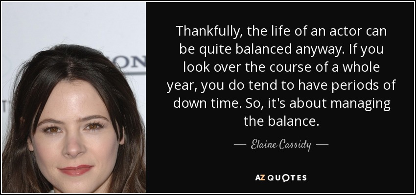 Thankfully, the life of an actor can be quite balanced anyway. If you look over the course of a whole year, you do tend to have periods of down time. So, it's about managing the balance. - Elaine Cassidy