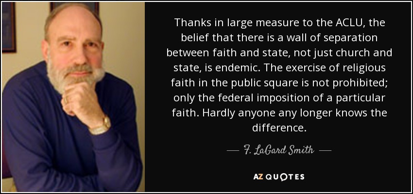 Thanks in large measure to the ACLU, the belief that there is a wall of separation between faith and state, not just church and state, is endemic. The exercise of religious faith in the public square is not prohibited; only the federal imposition of a particular faith. Hardly anyone any longer knows the difference. - F. LaGard Smith