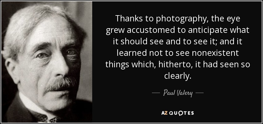 Thanks to photography, the eye grew accustomed to anticipate what it should see and to see it; and it learned not to see nonexistent things which, hitherto, it had seen so clearly. - Paul Valery