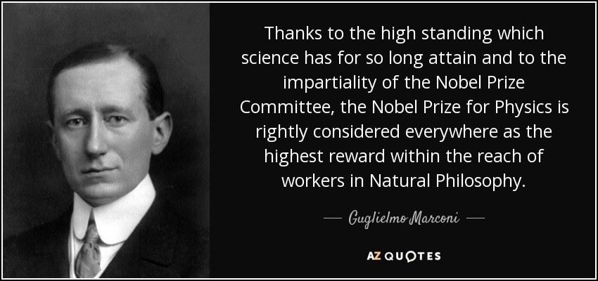 Thanks to the high standing which science has for so long attain and to the impartiality of the Nobel Prize Committee, the Nobel Prize for Physics is rightly considered everywhere as the highest reward within the reach of workers in Natural Philosophy. - Guglielmo Marconi