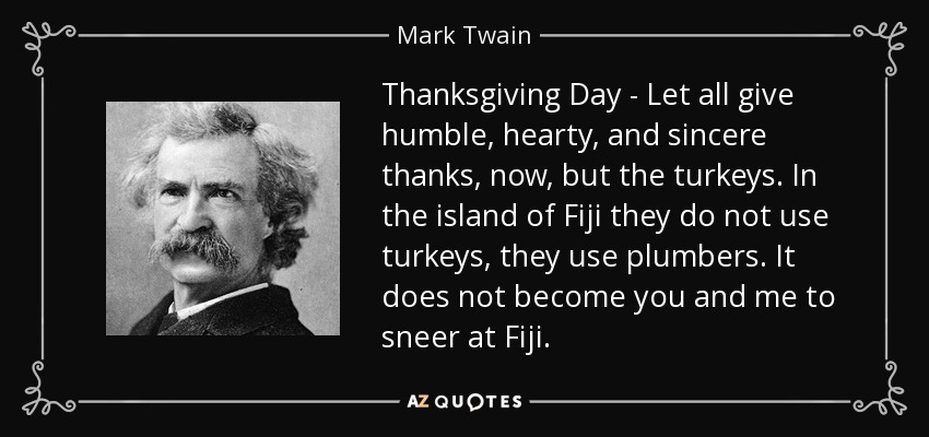 Thanksgiving Day - Let all give humble, hearty, and sincere thanks, now, but the turkeys. In the island of Fiji they do not use turkeys, they use plumbers. It does not become you and me to sneer at Fiji. - Mark Twain