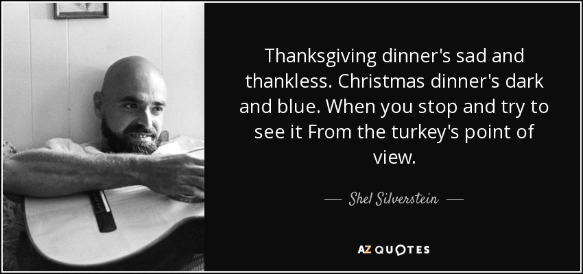 Thanksgiving dinner's sad and thankless. Christmas dinner's dark and blue. When you stop and try to see it From the turkey's point of view. - Shel Silverstein