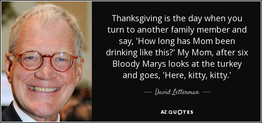 Thanksgiving is the day when you turn to another family member and say, 'How long has Mom been drinking like this?' My Mom, after six Bloody Marys looks at the turkey and goes, 'Here, kitty, kitty.' - David Letterman