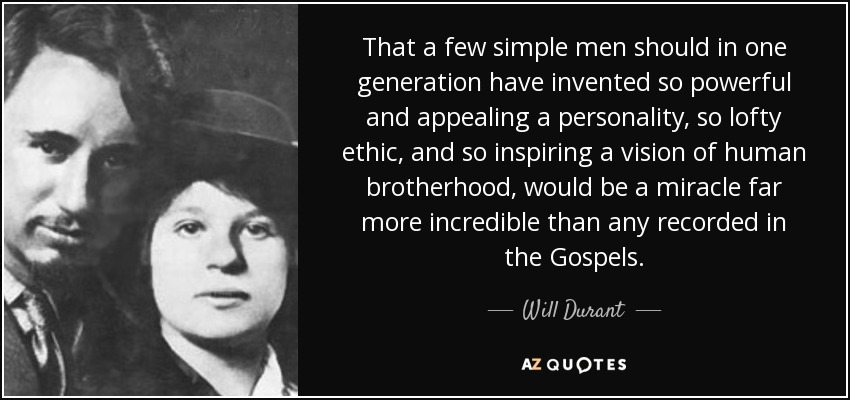 That a few simple men should in one generation have invented so powerful and appealing a personality, so lofty ethic, and so inspiring a vision of human brotherhood, would be a miracle far more incredible than any recorded in the Gospels. - Will Durant