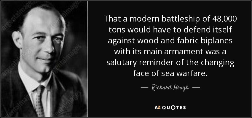 That a modern battleship of 48,000 tons would have to defend itself against wood and fabric biplanes with its main armament was a salutary reminder of the changing face of sea warfare. - Richard Hough