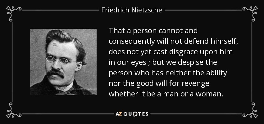 That a person cannot and consequently will not defend himself, does not yet cast disgrace upon him in our eyes ; but we despise the person who has neither the ability nor the good will for revenge whether it be a man or a woman. - Friedrich Nietzsche