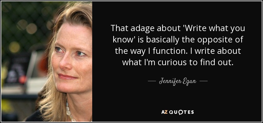 That adage about 'Write what you know' is basically the opposite of the way I function. I write about what I'm curious to find out. - Jennifer Egan