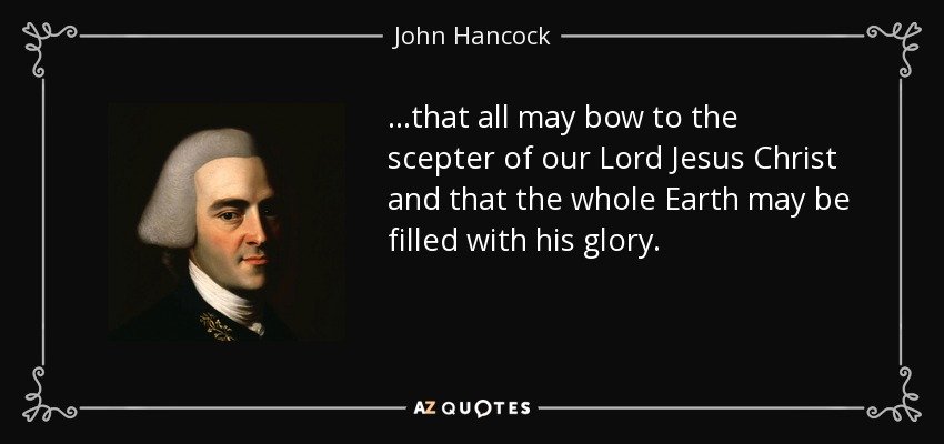 ...that all may bow to the scepter of our Lord Jesus Christ and that the whole Earth may be filled with his glory. - John Hancock