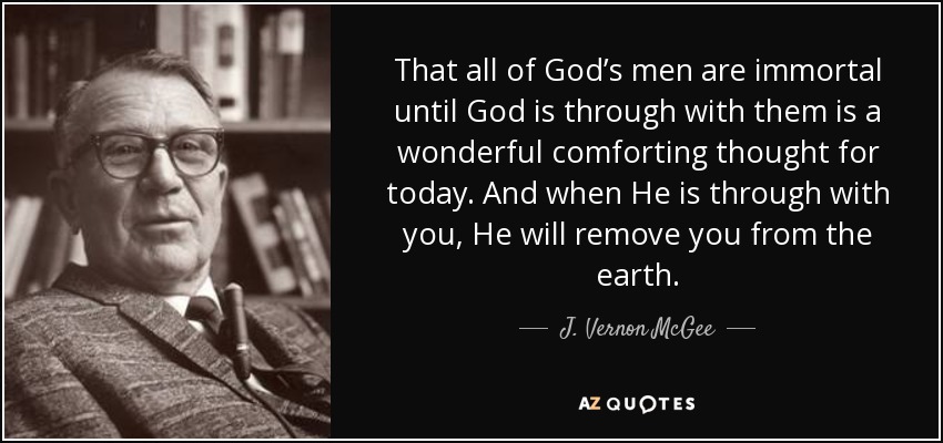 That all of God’s men are immortal until God is through with them is a wonderful comforting thought for today. And when He is through with you, He will remove you from the earth. - J. Vernon McGee