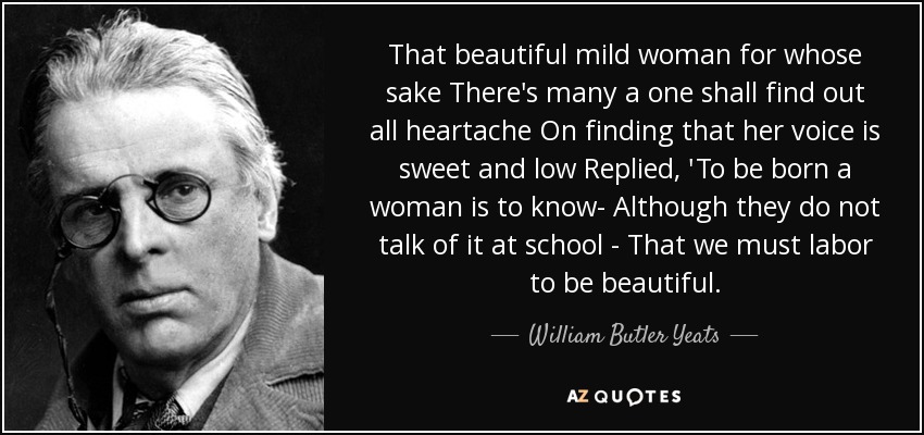 That beautiful mild woman for whose sake There's many a one shall find out all heartache On finding that her voice is sweet and low Replied, 'To be born a woman is to know- Although they do not talk of it at school - That we must labor to be beautiful. - William Butler Yeats