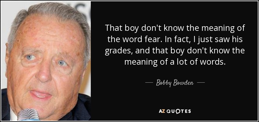 That boy don't know the meaning of the word fear. In fact, I just saw his grades, and that boy don't know the meaning of a lot of words. - Bobby Bowden
