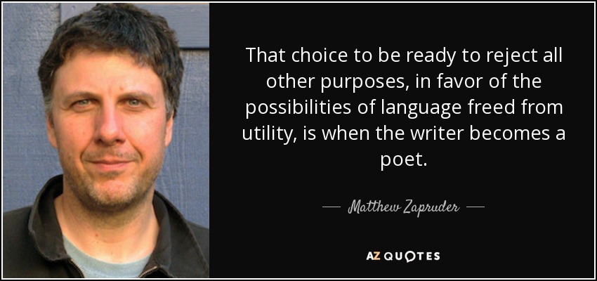 That choice to be ready to reject all other purposes, in favor of the possibilities of language freed from utility, is when the writer becomes a poet. - Matthew Zapruder