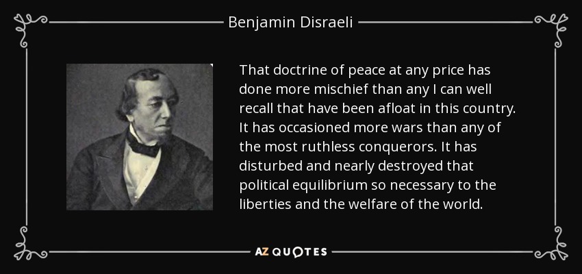 That doctrine of peace at any price has done more mischief than any I can well recall that have been afloat in this country. It has occasioned more wars than any of the most ruthless conquerors. It has disturbed and nearly destroyed that political equilibrium so necessary to the liberties and the welfare of the world. - Benjamin Disraeli