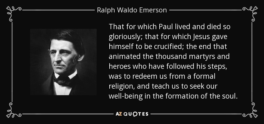 That for which Paul lived and died so gloriously; that for which Jesus gave himself to be crucified; the end that animated the thousand martyrs and heroes who have followed his steps, was to redeem us from a formal religion, and teach us to seek our well-being in the formation of the soul. - Ralph Waldo Emerson