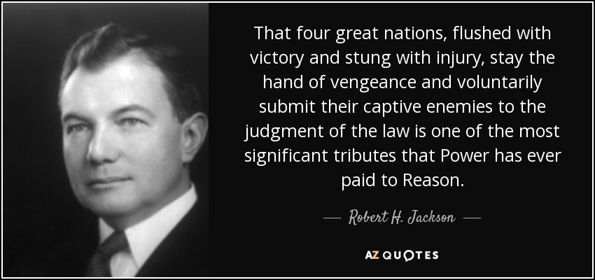 That four great nations, flushed with victory and stung with injury, stay the hand of vengeance and voluntarily submit their captive enemies to the judgment of the law is one of the most significant tributes that Power has ever paid to Reason. - Robert H. Jackson