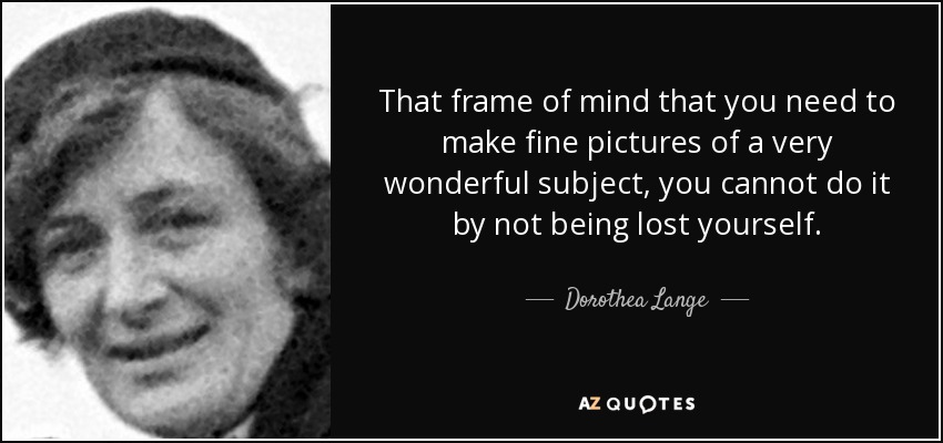 That frame of mind that you need to make fine pictures of a very wonderful subject, you cannot do it by not being lost yourself. - Dorothea Lange