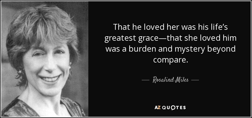 That he loved her was his life’s greatest grace—that she loved him was a burden and mystery beyond compare. - Rosalind Miles