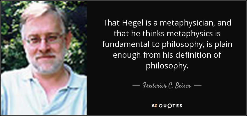 That Hegel is a metaphysician, and that he thinks metaphysics is fundamental to philosophy, is plain enough from his definition of philosophy. - Frederick C. Beiser