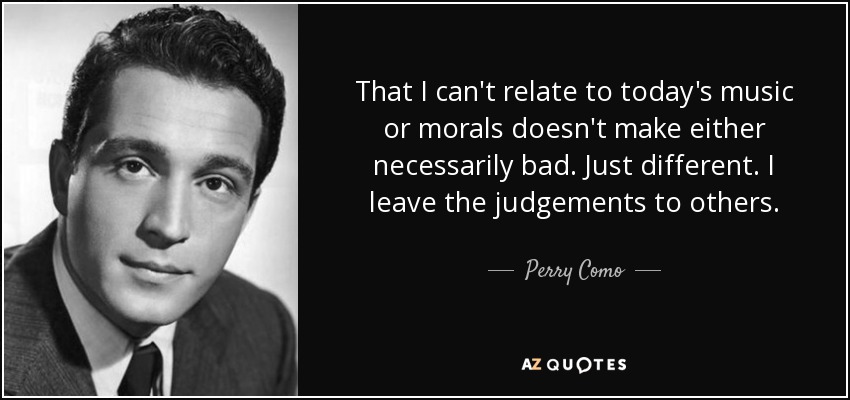 That I can't relate to today's music or morals doesn't make either necessarily bad. Just different. I leave the judgements to others. - Perry Como