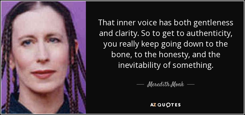 That inner voice has both gentleness and clarity. So to get to authenticity, you really keep going down to the bone, to the honesty, and the inevitability of something. - Meredith Monk