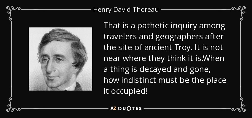 That is a pathetic inquiry among travelers and geographers after the site of ancient Troy. It is not near where they think it is.When a thing is decayed and gone, how indistinct must be the place it occupied! - Henry David Thoreau