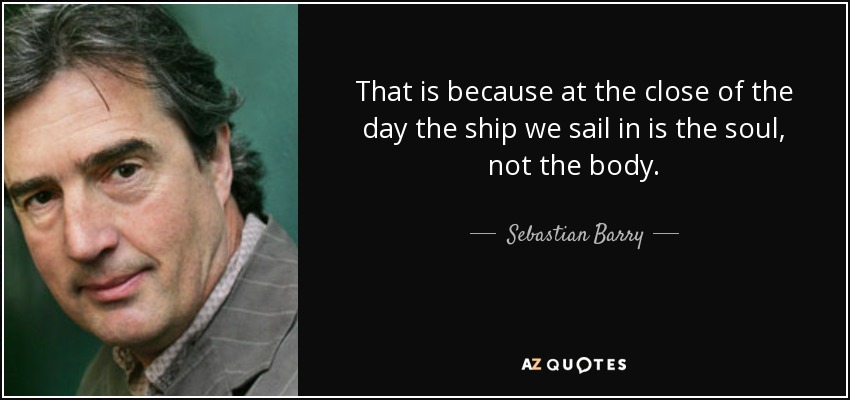 That is because at the close of the day the ship we sail in is the soul, not the body. - Sebastian Barry