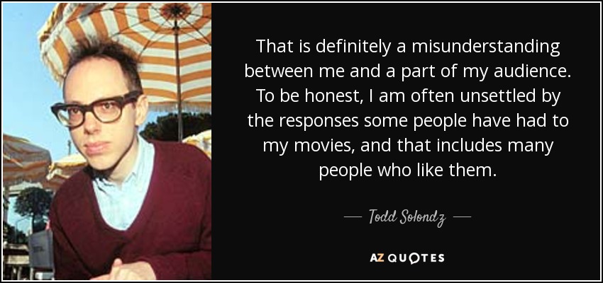 That is definitely a misunderstanding between me and a part of my audience. To be honest, I am often unsettled by the responses some people have had to my movies, and that includes many people who like them. - Todd Solondz