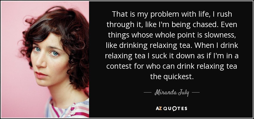 That is my problem with life, I rush through it, like I'm being chased. Even things whose whole point is slowness, like drinking relaxing tea. When I drink relaxing tea I suck it down as if I'm in a contest for who can drink relaxing tea the quickest. - Miranda July