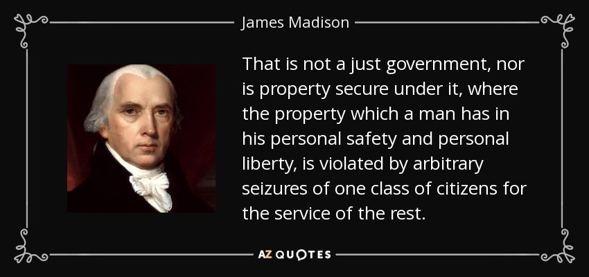 That is not a just government, nor is property secure under it, where the property which a man has in his personal safety and personal liberty, is violated by arbitrary seizures of one class of citizens for the service of the rest. - James Madison