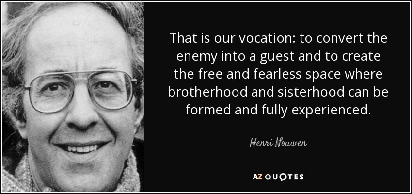 That is our vocation: to convert the enemy into a guest and to create the free and fearless space where brotherhood and sisterhood can be formed and fully experienced. - Henri Nouwen