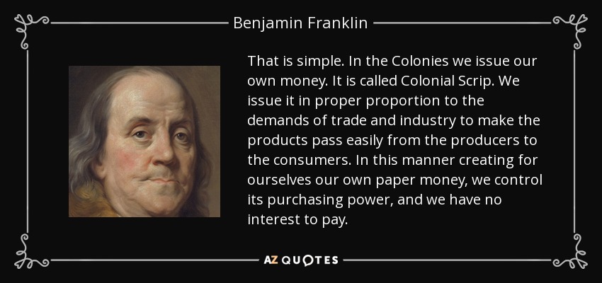 That is simple. In the Colonies we issue our own money. It is called Colonial Scrip. We issue it in proper proportion to the demands of trade and industry to make the products pass easily from the producers to the consumers. In this manner creating for ourselves our own paper money, we control its purchasing power, and we have no interest to pay. - Benjamin Franklin