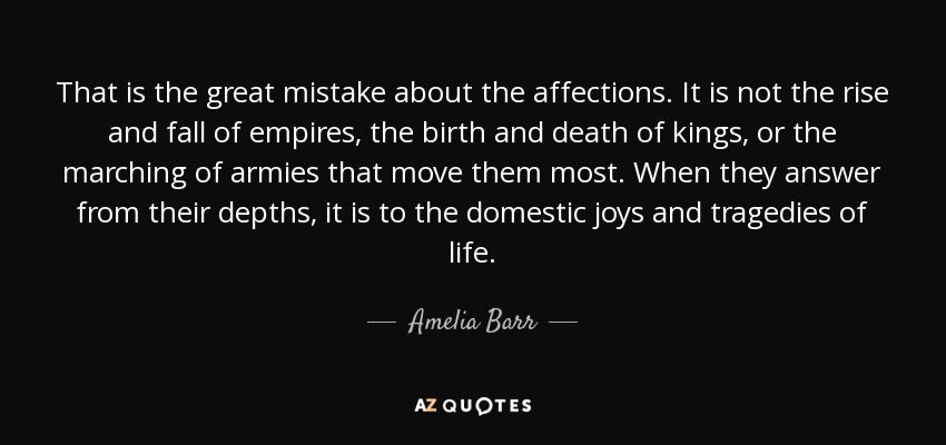 That is the great mistake about the affections. It is not the rise and fall of empires, the birth and death of kings, or the marching of armies that move them most. When they answer from their depths, it is to the domestic joys and tragedies of life. - Amelia Barr