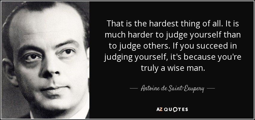 That is the hardest thing of all. It is much harder to judge yourself than to judge others. If you succeed in judging yourself, it's because you're truly a wise man. - Antoine de Saint-Exupery
