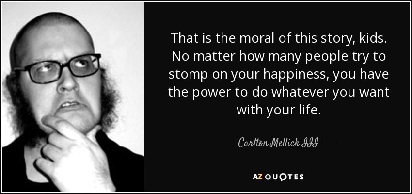That is the moral of this story, kids. No matter how many people try to stomp on your happiness, you have the power to do whatever you want with your life. - Carlton Mellick III