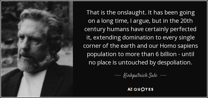 That is the onslaught. It has been going on a long time, I argue, but in the 20th century humans have certainly perfected it, extending domination to every single corner of the earth and our Homo sapiens population to more than 6 billion - until no place is untouched by despoliation. - Kirkpatrick Sale