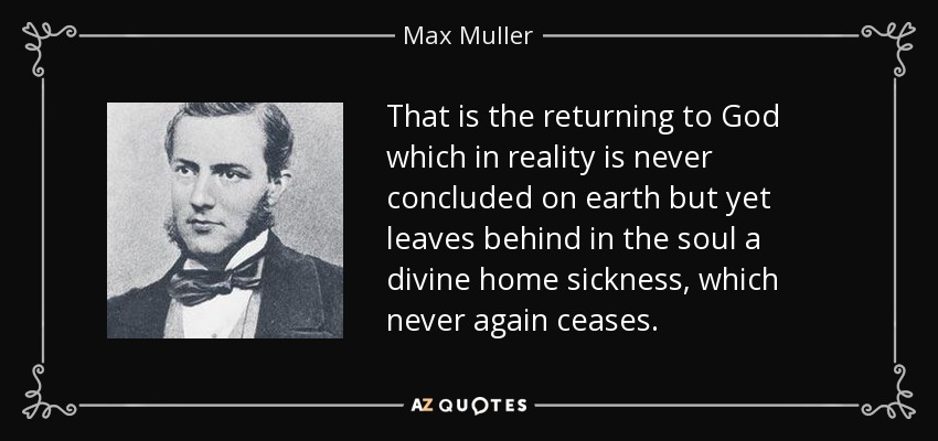 That is the returning to God which in reality is never concluded on earth but yet leaves behind in the soul a divine home sickness, which never again ceases. - Max Muller