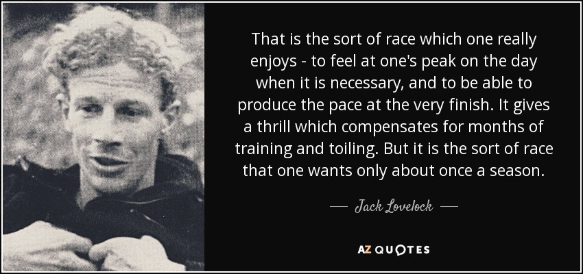 That is the sort of race which one really enjoys - to feel at one's peak on the day when it is necessary, and to be able to produce the pace at the very finish. It gives a thrill which compensates for months of training and toiling. But it is the sort of race that one wants only about once a season. - Jack Lovelock