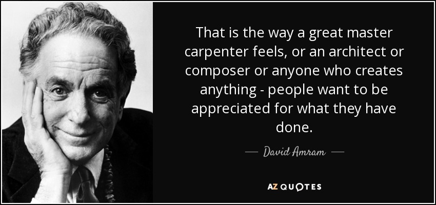 That is the way a great master carpenter feels, or an architect or composer or anyone who creates anything - people want to be appreciated for what they have done. - David Amram