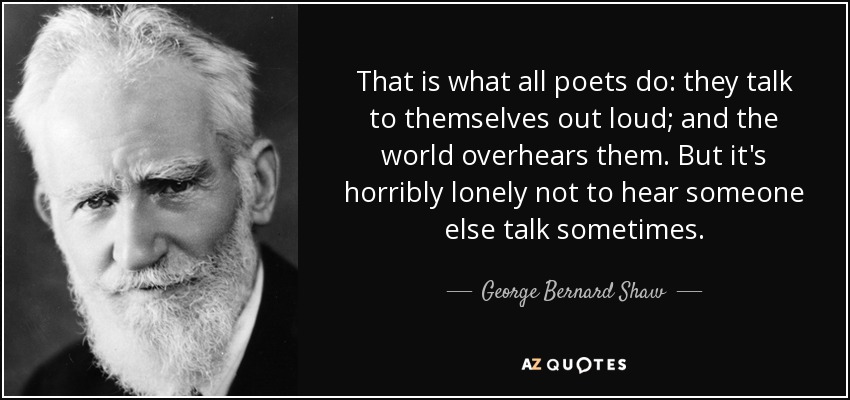 That is what all poets do: they talk to themselves out loud; and the world overhears them. But it's horribly lonely not to hear someone else talk sometimes. - George Bernard Shaw