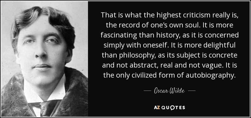 That is what the highest criticism really is, the record of one's own soul. It is more fascinating than history, as it is concerned simply with oneself. It is more delightful than philosophy, as its subject is concrete and not abstract, real and not vague. It is the only civilized form of autobiography. - Oscar Wilde