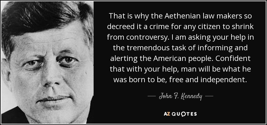 That is why the Aethenian law makers so decreed it a crime for any citizen to shrink from controversy. I am asking your help in the tremendous task of informing and alerting the American people. Confident that with your help, man will be what he was born to be, free and independent. - John F. Kennedy