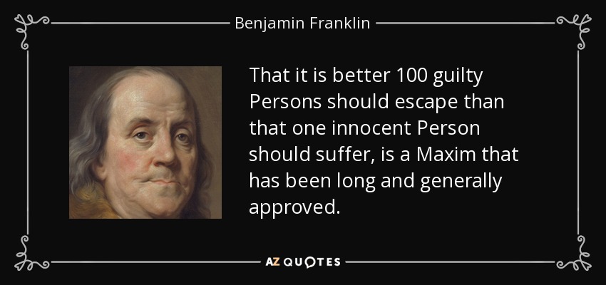 That it is better 100 guilty Persons should escape than that one innocent Person should suffer, is a Maxim that has been long and generally approved. - Benjamin Franklin