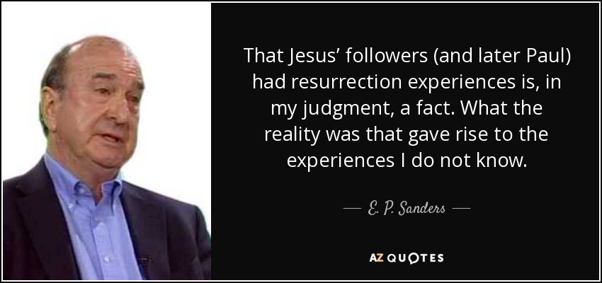 That Jesus’ followers (and later Paul) had resurrection experiences is, in my judgment, a fact. What the reality was that gave rise to the experiences I do not know. - E. P. Sanders