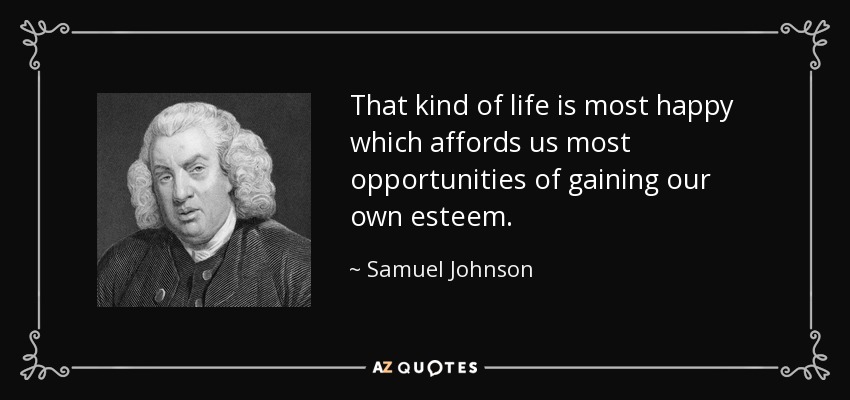 That kind of life is most happy which affords us most opportunities of gaining our own esteem. - Samuel Johnson