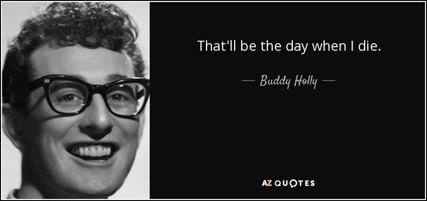 That'll be the day when I die. - Buddy Holly